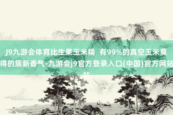 J9九游会体育比生果玉米糯 有99%的真空玉米莫得的簇新香气-九游会j9官方登录入口(中国)官方网站