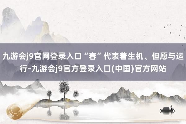 九游会j9官网登录入口“春”代表着生机、但愿与运行-九游会j9官方登录入口(中国)官方网站