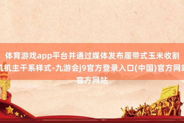 体育游戏app平台并通过媒体发布履带式玉米收割机机主干系样式-九游会j9官方登录入口(中国)官方网站