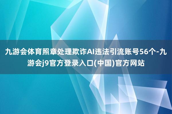 九游会体育照章处理欺诈AI违法引流账号56个-九游会j9官方登录入口(中国)官方网站