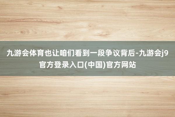 九游会体育也让咱们看到一段争议背后-九游会j9官方登录入口(中国)官方网站