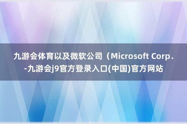 九游会体育以及微软公司（Microsoft Corp．-九游会j9官方登录入口(中国)官方网站