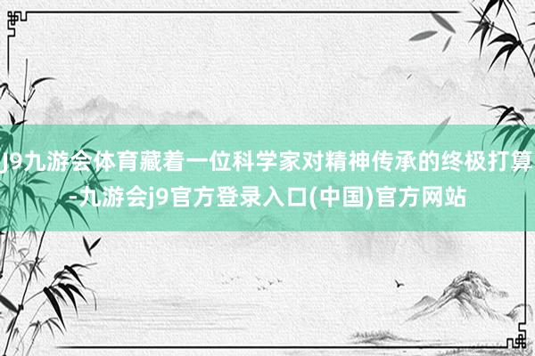 J9九游会体育藏着一位科学家对精神传承的终极打算-九游会j9官方登录入口(中国)官方网站