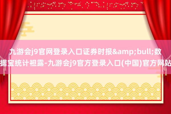 九游会j9官网登录入口证券时报&bull;数据宝统计袒露-九游会j9官方登录入口(中国)官方网站