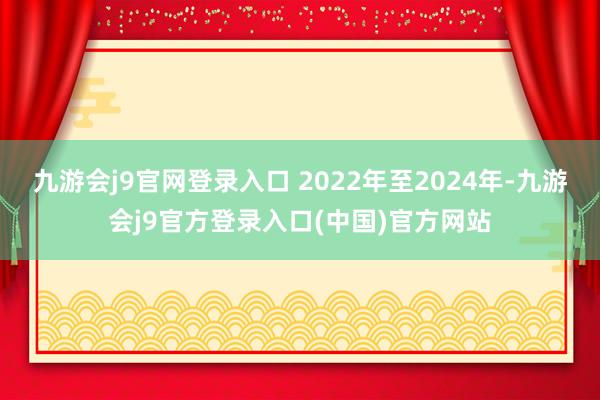 九游会j9官网登录入口 2022年至2024年-九游会j9官方登录入口(中国)官方网站