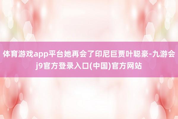 体育游戏app平台她再会了印尼巨贾叶聪豪-九游会j9官方登录入口(中国)官方网站
