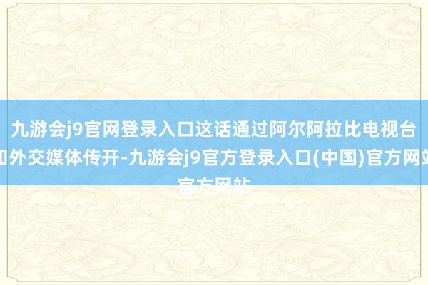 九游会j9官网登录入口这话通过阿尔阿拉比电视台和外交媒体传开-九游会j9官方登录入口(中国)官方网站