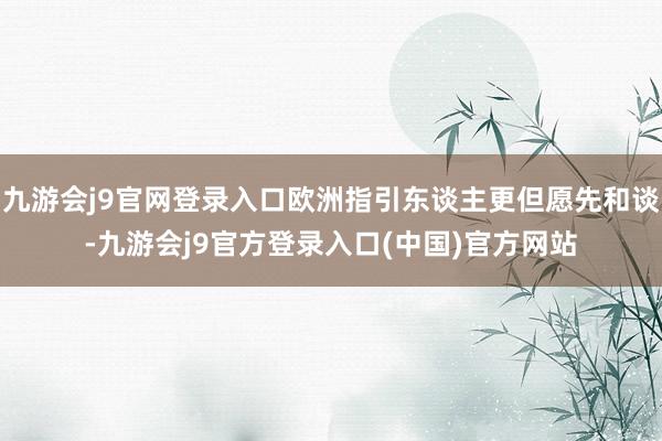 九游会j9官网登录入口欧洲指引东谈主更但愿先和谈-九游会j9官方登录入口(中国)官方网站