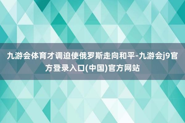 九游会体育才调迫使俄罗斯走向和平-九游会j9官方登录入口(中国)官方网站