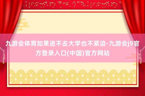 九游会体育如果进不去大学也不紧迫-九游会j9官方登录入口(中国)官方网站