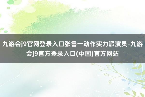 九游会j9官网登录入口张鲁一动作实力派演员-九游会j9官方登录入口(中国)官方网站
