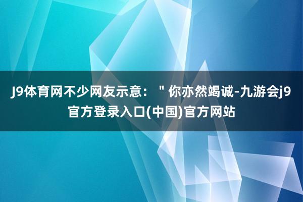 J9体育网不少网友示意：＂你亦然竭诚-九游会j9官方登录入口(中国)官方网站