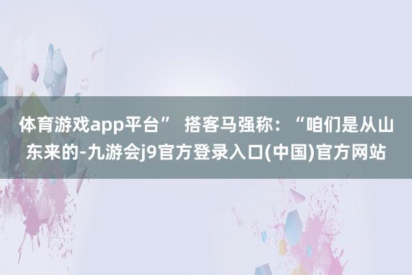 体育游戏app平台”  　　搭客马强称：“咱们是从山东来的-九游会j9官方登录入口(中国)官方网站