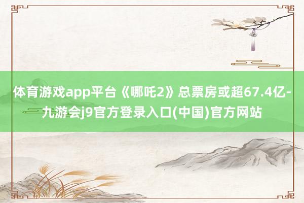 体育游戏app平台《哪吒2》总票房或超67.4亿-九游会j9官方登录入口(中国)官方网站