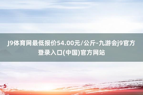 J9体育网最低报价54.00元/公斤-九游会j9官方登录入口(中国)官方网站