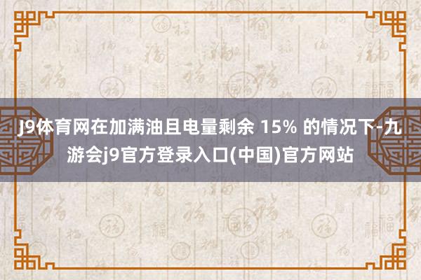 J9体育网在加满油且电量剩余 15% 的情况下-九游会j9官方登录入口(中国)官方网站