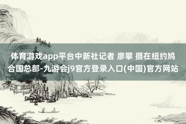 体育游戏app平台 中新社记者 廖攀 摄 在纽约鸠合国总部-九游会j9官方登录入口(中国)官方网站