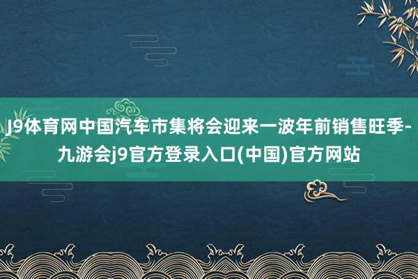 J9体育网中国汽车市集将会迎来一波年前销售旺季-九游会j9官方登录入口(中国)官方网站