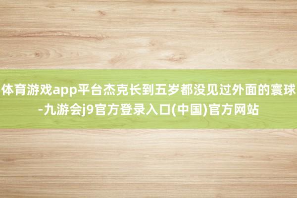 体育游戏app平台杰克长到五岁都没见过外面的寰球-九游会j9官方登录入口(中国)官方网站