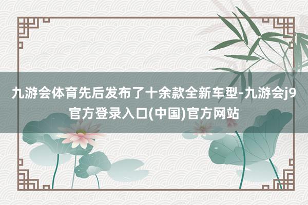 九游会体育先后发布了十余款全新车型-九游会j9官方登录入口(中国)官方网站