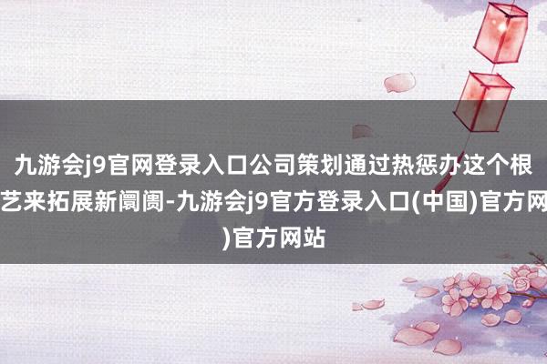 九游会j9官网登录入口公司策划通过热惩办这个根技艺来拓展新阛阓-九游会j9官方登录入口(中国)官方网站