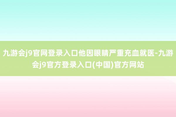 九游会j9官网登录入口他因眼睛严重充血就医-九游会j9官方登录入口(中国)官方网站