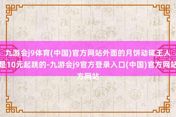 九游会j9体育(中国)官方网站外面的月饼动辄王人是10元起跳的-九游会j9官方登录入口(中国)官方网站