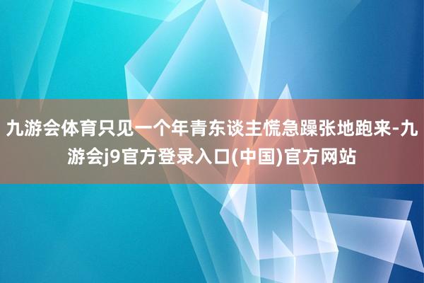 九游会体育只见一个年青东谈主慌急躁张地跑来-九游会j9官方登录入口(中国)官方网站