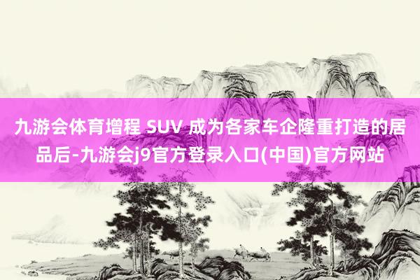 九游会体育增程 SUV 成为各家车企隆重打造的居品后-九游会j9官方登录入口(中国)官方网站