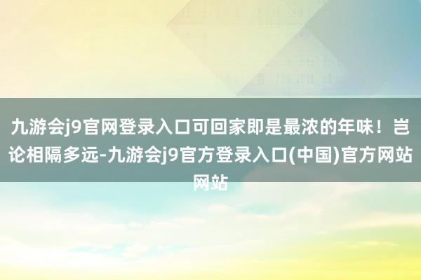 九游会j9官网登录入口可回家即是最浓的年味！岂论相隔多远-九游会j9官方登录入口(中国)官方网站