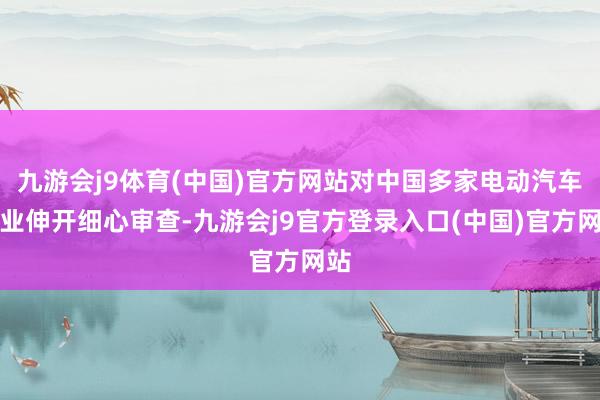 九游会j9体育(中国)官方网站对中国多家电动汽车企业伸开细心审查-九游会j9官方登录入口(中国)官方网站