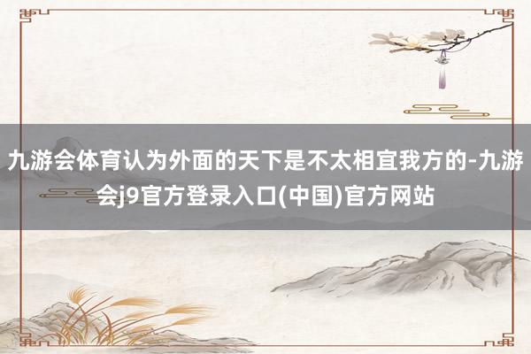 九游会体育认为外面的天下是不太相宜我方的-九游会j9官方登录入口(中国)官方网站