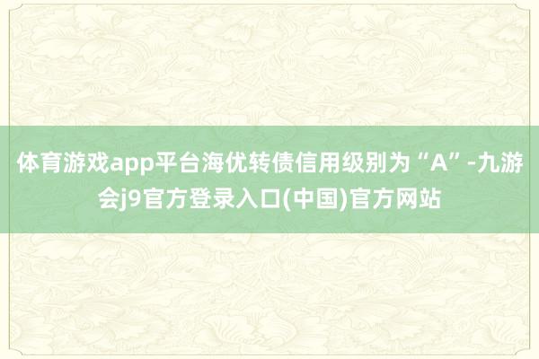 体育游戏app平台海优转债信用级别为“A”-九游会j9官方登录入口(中国)官方网站