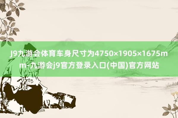 J9九游会体育车身尺寸为4750×1905×1675mm-九游会j9官方登录入口(中国)官方网站