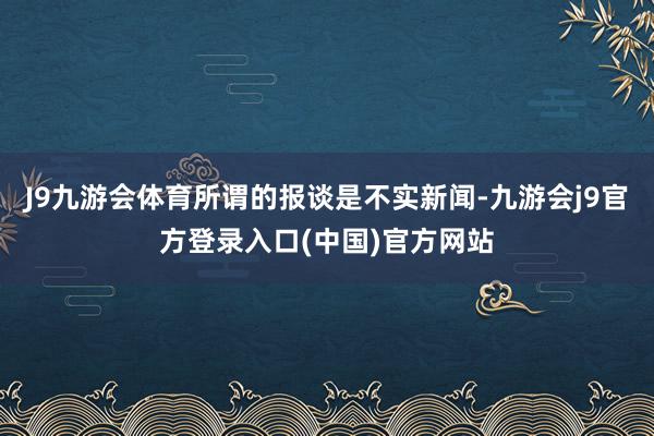 J9九游会体育所谓的报谈是不实新闻-九游会j9官方登录入口(中国)官方网站