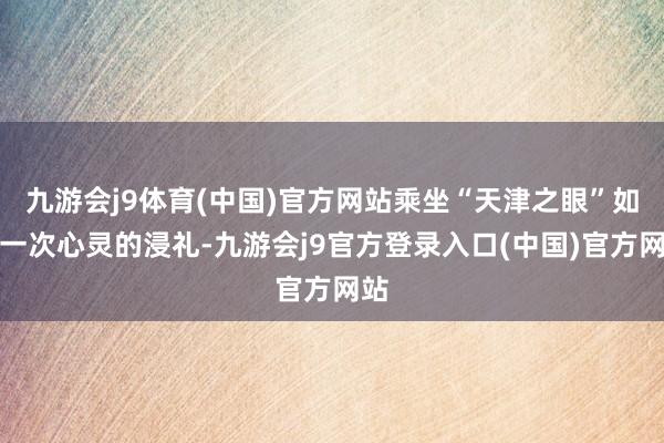 九游会j9体育(中国)官方网站乘坐“天津之眼”如故一次心灵的浸礼-九游会j9官方登录入口(中国)官方网站