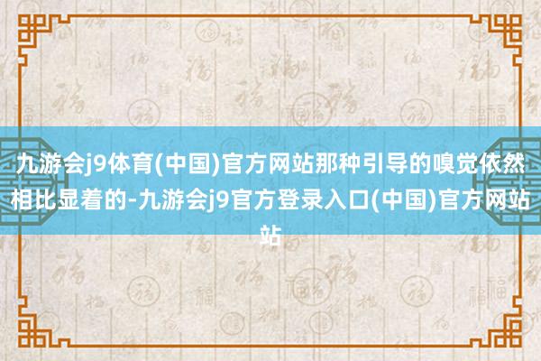 九游会j9体育(中国)官方网站那种引导的嗅觉依然相比显着的-九游会j9官方登录入口(中国)官方网站