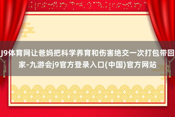 J9体育网让爸妈把科学养育和伤害绝交一次打包带回家-九游会j9官方登录入口(中国)官方网站
