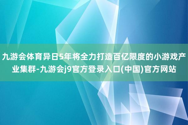 九游会体育异日5年将全力打造百亿限度的小游戏产业集群-九游会j9官方登录入口(中国)官方网站