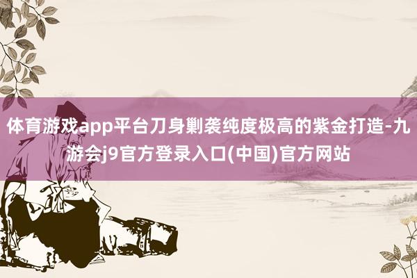 体育游戏app平台刀身剿袭纯度极高的紫金打造-九游会j9官方登录入口(中国)官方网站