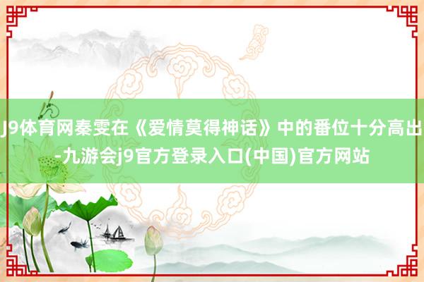 J9体育网秦雯在《爱情莫得神话》中的番位十分高出-九游会j9官方登录入口(中国)官方网站
