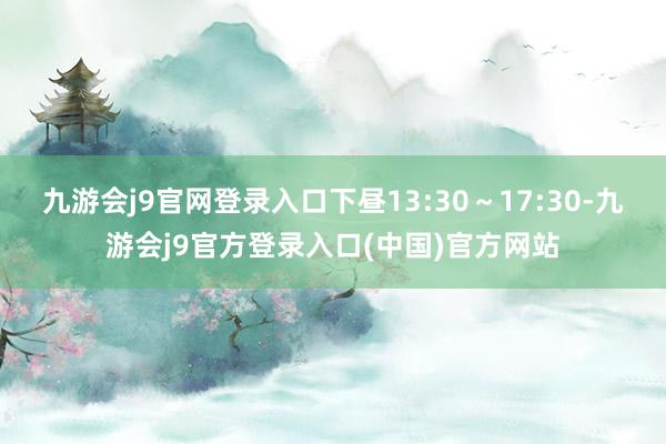 九游会j9官网登录入口下昼13:30~17:30-九游会j9官方登录入口(中国)官方网站