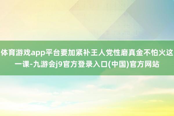 体育游戏app平台要加紧补王人党性磨真金不怕火这一课-九游会j9官方登录入口(中国)官方网站