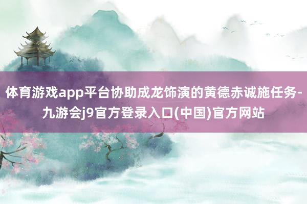 体育游戏app平台协助成龙饰演的黄德赤诚施任务-九游会j9官方登录入口(中国)官方网站