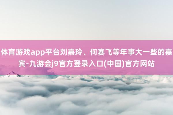 体育游戏app平台刘嘉玲、何赛飞等年事大一些的嘉宾-九游会j9官方登录入口(中国)官方网站