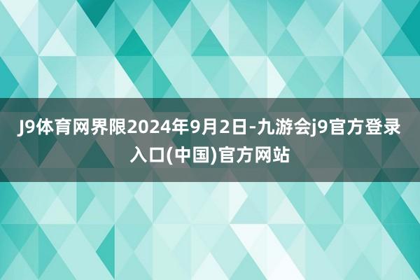 J9体育网界限2024年9月2日-九游会j9官方登录入口(中国)官方网站