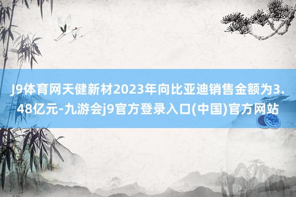 J9体育网天健新材2023年向比亚迪销售金额为3.48亿元-九游会j9官方登录入口(中国)官方网站