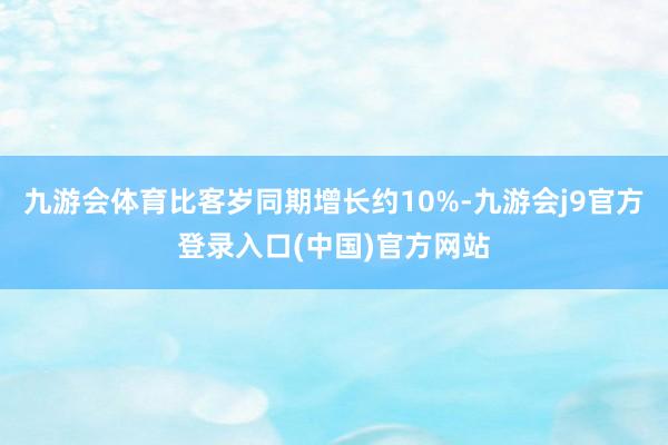 九游会体育比客岁同期增长约10%-九游会j9官方登录入口(中国)官方网站