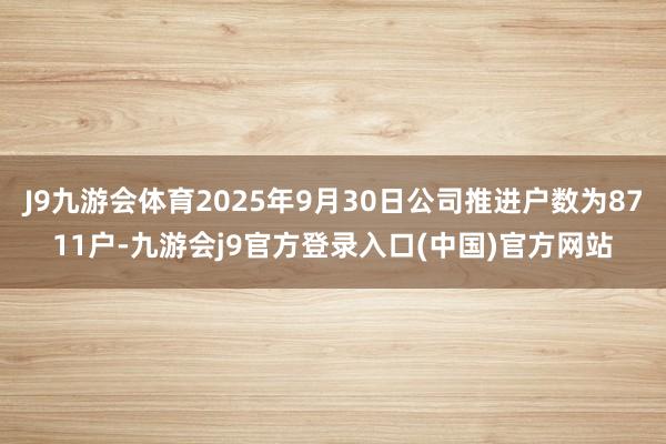 J9九游会体育2025年9月30日公司推进户数为8711户-九游会j9官方登录入口(中国)官方网站