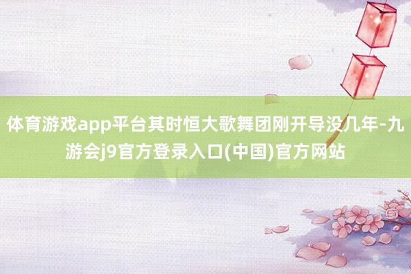 体育游戏app平台其时恒大歌舞团刚开导没几年-九游会j9官方登录入口(中国)官方网站